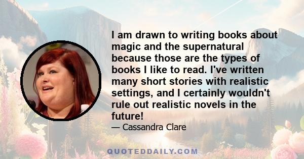 I am drawn to writing books about magic and the supernatural because those are the types of books I like to read. I've written many short stories with realistic settings, and I certainly wouldn't rule out realistic