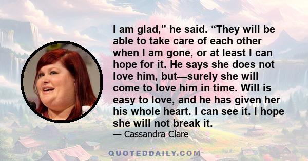 I am glad,” he said. “They will be able to take care of each other when I am gone, or at least I can hope for it. He says she does not love him, but—surely she will come to love him in time. Will is easy to love, and he 