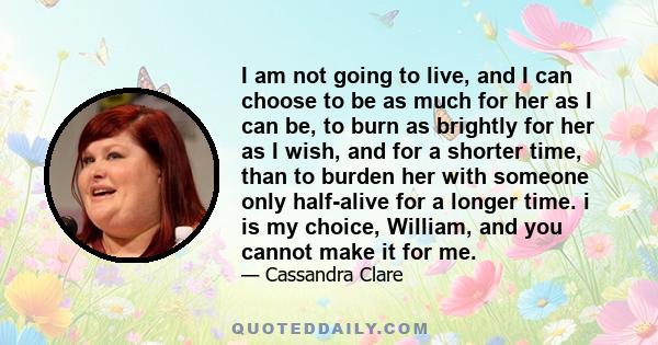 I am not going to live, and I can choose to be as much for her as I can be, to burn as brightly for her as I wish, and for a shorter time, than to burden her with someone only half-alive for a longer time. i is my