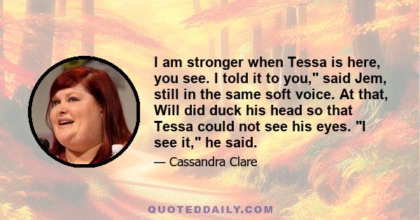 I am stronger when Tessa is here, you see. I told it to you, said Jem, still in the same soft voice. At that, Will did duck his head so that Tessa could not see his eyes. I see it, he said.