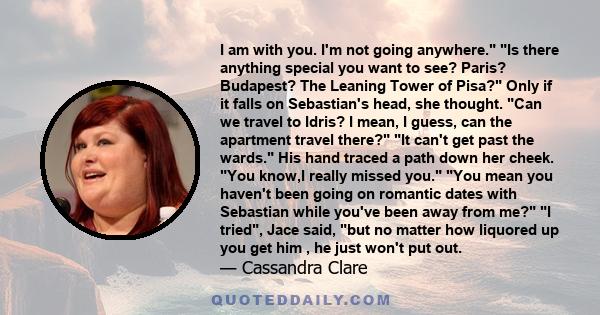 I am with you. I'm not going anywhere. Is there anything special you want to see? Paris? Budapest? The Leaning Tower of Pisa? Only if it falls on Sebastian's head, she thought. Can we travel to Idris? I mean, I guess,