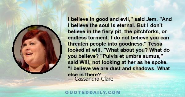 I believe in good and evil, said Jem. And I believe the soul is eternal. But I don't believe in the fiery pit, the pitchforks, or endless torment. I do not believe you can threaten people into goodness. Tessa looked at