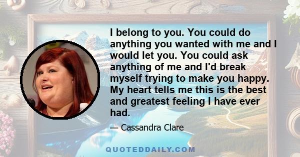 I belong to you. You could do anything you wanted with me and I would let you. You could ask anything of me and I'd break myself trying to make you happy. My heart tells me this is the best and greatest feeling I have