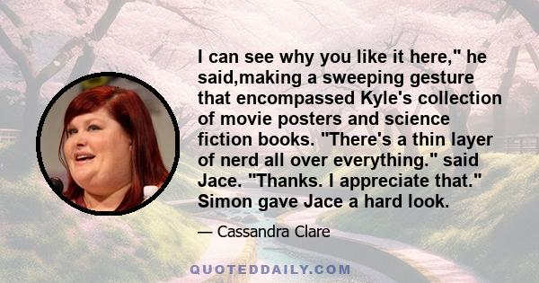 I can see why you like it here, he said,making a sweeping gesture that encompassed Kyle's collection of movie posters and science fiction books. There's a thin layer of nerd all over everything. said Jace. Thanks. I