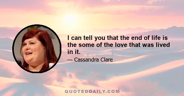 I can tell you that the end of life is the some of the love that was lived in it.