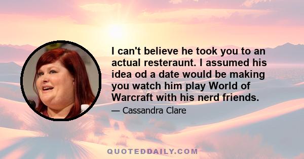 I can't believe he took you to an actual resteraunt. I assumed his idea od a date would be making you watch him play World of Warcraft with his nerd friends.