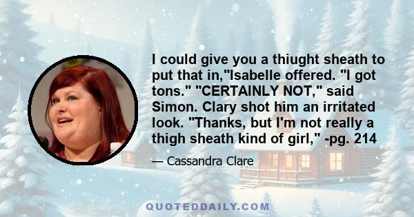 I could give you a thiught sheath to put that in,Isabelle offered. I got tons. CERTAINLY NOT, said Simon. Clary shot him an irritated look. Thanks, but I'm not really a thigh sheath kind of girl, -pg. 214