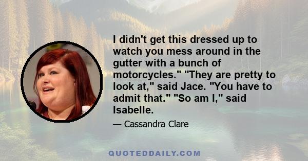 I didn't get this dressed up to watch you mess around in the gutter with a bunch of motorcycles. They are pretty to look at, said Jace. You have to admit that. So am I, said Isabelle.