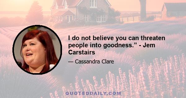 I do not believe you can threaten people into goodness.” - Jem Carstairs