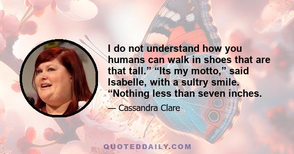 I do not understand how you humans can walk in shoes that are that tall.” “Its my motto,” said Isabelle, with a sultry smile. “Nothing less than seven inches.