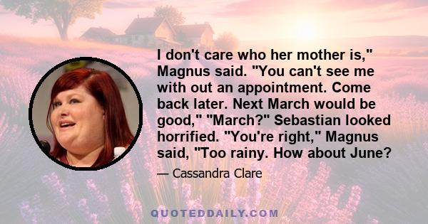 I don't care who her mother is, Magnus said. You can't see me with out an appointment. Come back later. Next March would be good, March? Sebastian looked horrified. You're right, Magnus said, Too rainy. How about June?