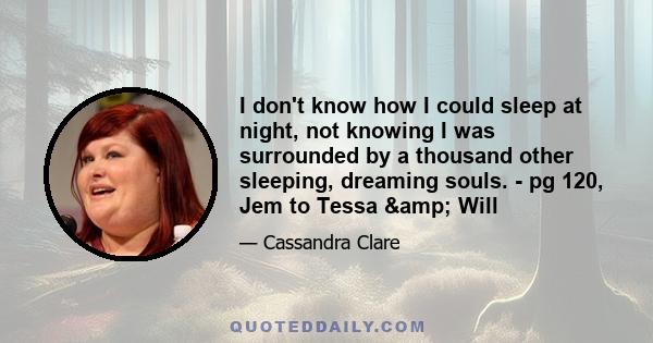 I don't know how I could sleep at night, not knowing I was surrounded by a thousand other sleeping, dreaming souls. - pg 120, Jem to Tessa & Will