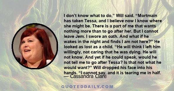 I don’t know what to do,” Will said. “Mortmain has taken Tessa, and I believe now I know where she might be. There is a part of me that wants nothing more than to go after her. But I cannot leave Jem. I swore an oath.