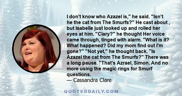 I don't know who Azazel is, he said. Isn't he the cat from The Smurfs? He cast about , but Isabelle just looked up and rolled her eyes at him. Clary? he thought Her voice came through, tinged with alarm. What is it?