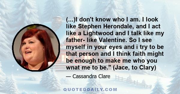 (...)I don't know who I am. I look like Stephen Herondale, and I act like a Lightwood and I talk like my father- like Valentine. So I see myself in your eyes and i try to be that person and I think faith might be enough 