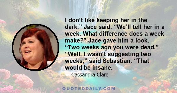 I don’t like keeping her in the dark,” Jace said. “We’ll tell her in a week. What difference does a week make?” Jace gave him a look. “Two weeks ago you were dead.” “Well, I wasn’t suggesting two weeks,” said Sebastian. 