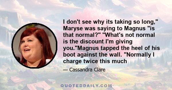 I don't see why its taking so long, Maryse was saying to Magnus is that normal? What's not normal is the discount I'm giving you.Magnus tapped the heel of his boot against the wall. Normally I charge twice this much