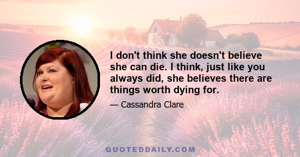 I don't think she doesn't believe she can die. I think, just like you always did, she believes there are things worth dying for.