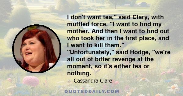 I don't want tea, said Clary, with muffled force. I want to find my mother. And then I want to find out who took her in the first place, and I want to kill them. Unfortunately, said Hodge, we're all out of bitter