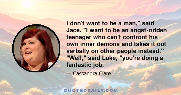 I don't want to be a man, said Jace. I want to be an angst-ridden teenager who can't confront his own inner demons and takes it out verbally on other people instead. Well, said Luke, you're doing a fantastic job.