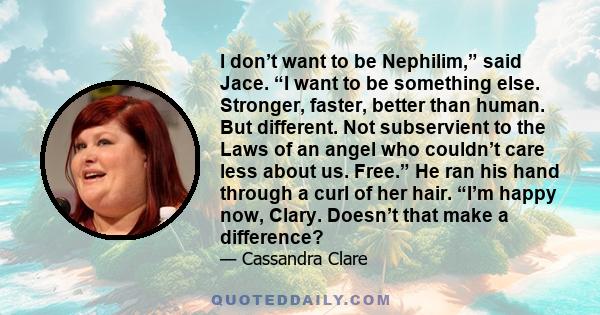 I don’t want to be Nephilim,” said Jace. “I want to be something else. Stronger, faster, better than human. But different. Not subservient to the Laws of an angel who couldn’t care less about us. Free.” He ran his hand