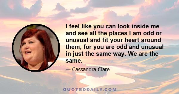 I feel like you can look inside me and see all the places I am odd or unusual and fit your heart around them, for you are odd and unusual in just the same way. We are the same.