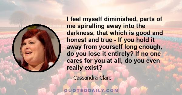 I feel myself diminished, parts of me spiralling away into the darkness, that which is good and honest and true - If you hold it away from yourself long enough, do you lose it entirely? If no one cares for you at all,