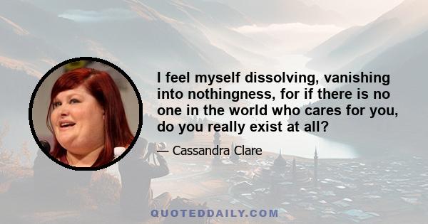 I feel myself dissolving, vanishing into nothingness, for if there is no one in the world who cares for you, do you really exist at all?