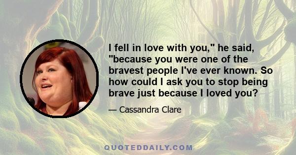 I fell in love with you, he said, because you were one of the bravest people I've ever known. So how could I ask you to stop being brave just because I loved you?