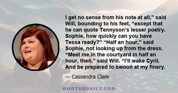 I get no sense from his note at all,” said Will, bounding to his feet, “except that he can quote Tennyson’s lesser poetry. Sophie, how quickly can you have Tessa ready?” “Half an hour,” said Sophie, not looking up from