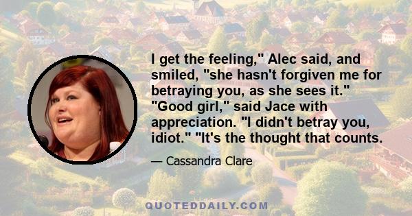 I get the feeling, Alec said, and smiled, she hasn't forgiven me for betraying you, as she sees it. Good girl, said Jace with appreciation. I didn't betray you, idiot. It's the thought that counts.