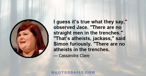 I guess it’s true what they say, observed Jace. There are no straight men in the trenches. That’s atheists, jackass, said Simon furiously. There are no atheists in the trenches.