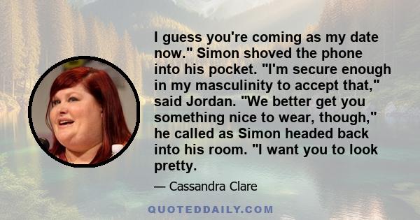 I guess you're coming as my date now. Simon shoved the phone into his pocket. I'm secure enough in my masculinity to accept that, said Jordan. We better get you something nice to wear, though, he called as Simon headed