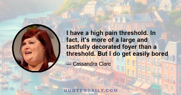 I have a high pain threshold. In fact, it's more of a large and tastfully decorated foyer than a threshold. But I do get easily bored