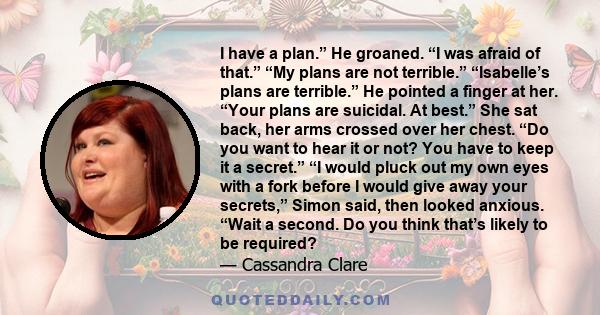 I have a plan.” He groaned. “I was afraid of that.” “My plans are not terrible.” “Isabelle’s plans are terrible.” He pointed a finger at her. “Your plans are suicidal. At best.” She sat back, her arms crossed over her