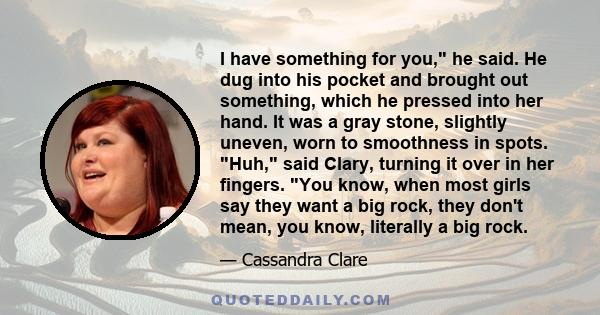 I have something for you, he said. He dug into his pocket and brought out something, which he pressed into her hand. It was a gray stone, slightly uneven, worn to smoothness in spots. Huh, said Clary, turning it over in 