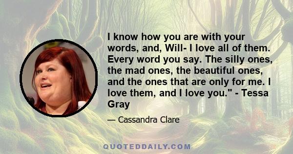 I know how you are with your words, and, Will- I love all of them. Every word you say. The silly ones, the mad ones, the beautiful ones, and the ones that are only for me. I love them, and I love you. - Tessa Gray