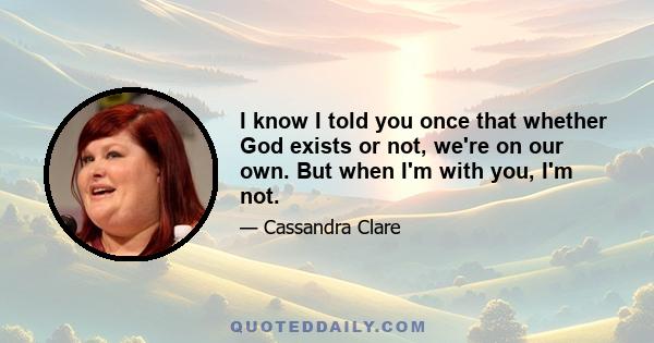 I know I told you once that whether God exists or not, we're on our own. But when I'm with you, I'm not.