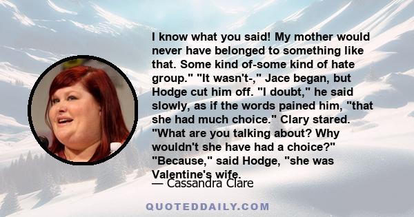 I know what you said! My mother would never have belonged to something like that. Some kind of-some kind of hate group. It wasn't-, Jace began, but Hodge cut him off. I doubt, he said slowly, as if the words pained him, 