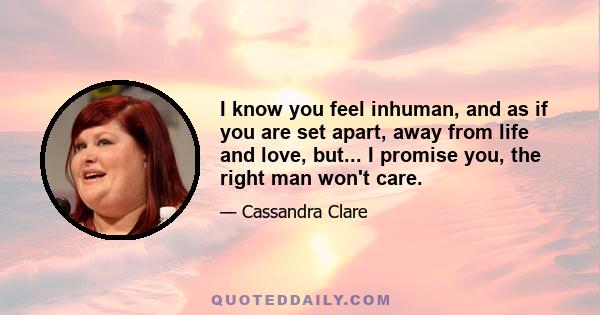 I know you feel inhuman, and as if you are set apart, away from life and love, but... I promise you, the right man won't care.