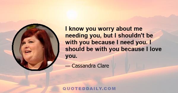 I know you worry about me needing you, but I shouldn't be with you because I need you. I should be with you because I love you.