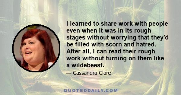 I learned to share work with people even when it was in its rough stages without worrying that they'd be filled with scorn and hatred. After all, I can read their rough work without turning on them like a wildebeest.