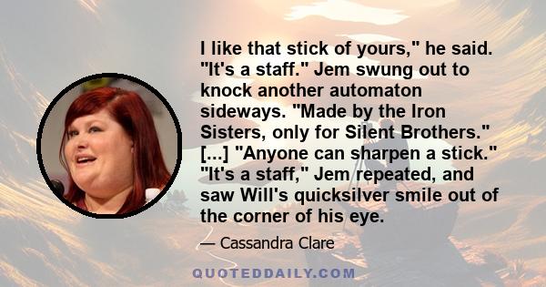 I like that stick of yours, he said. It's a staff. Jem swung out to knock another automaton sideways. Made by the Iron Sisters, only for Silent Brothers. [...] Anyone can sharpen a stick. It's a staff, Jem repeated, and 