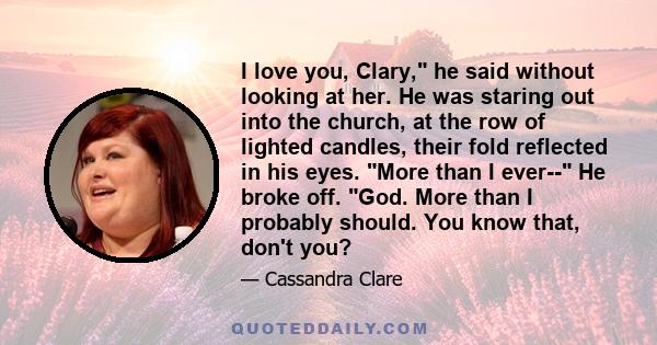 I love you, Clary, he said without looking at her. He was staring out into the church, at the row of lighted candles, their fold reflected in his eyes. More than I ever-- He broke off. God. More than I probably should.