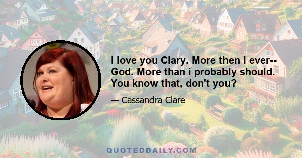 I love you Clary. More then I ever-- God. More than i probably should. You know that, don't you?