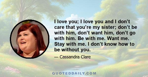 I love you; I love you and I don’t care that you’re my sister; don’t be with him, don’t want him, don’t go with him. Be with me. Want me. Stay with me. I don’t know how to be without you.