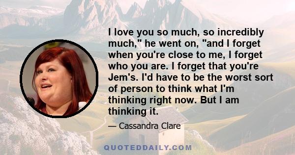 I love you so much, so incredibly much, he went on, and I forget when you're close to me, I forget who you are. I forget that you're Jem's. I'd have to be the worst sort of person to think what I'm thinking right now.