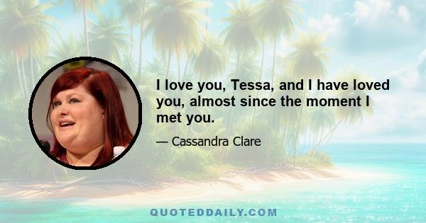 I love you, Tessa, and I have loved you, almost since the moment I met you.