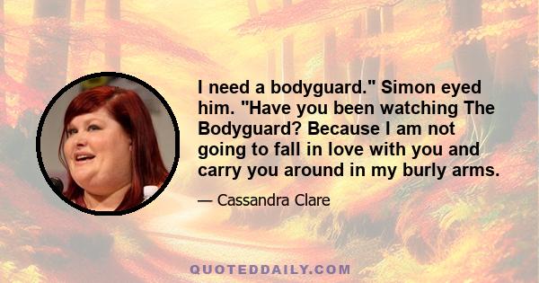 I need a bodyguard. Simon eyed him. Have you been watching The Bodyguard? Because I am not going to fall in love with you and carry you around in my burly arms.