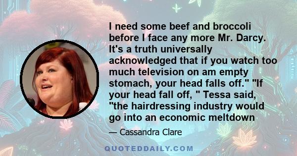 I need some beef and broccoli before I face any more Mr. Darcy. It's a truth universally acknowledged that if you watch too much television on am empty stomach, your head falls off. If your head fall off,  Tessa said,